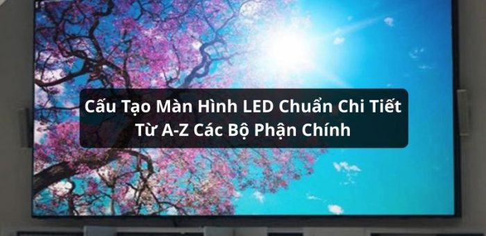 Tìm Hiểu Cấu Tạo Màn Hình LED Chuẩn Chi Tiết Từ A-Z Các Bộ Phận Chính